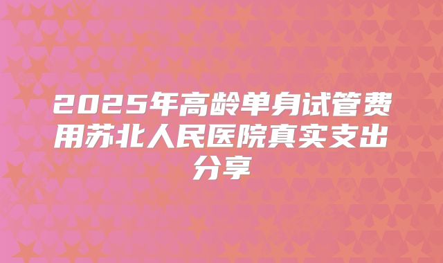 2025年高龄单身试管费用苏北人民医院真实支出分享