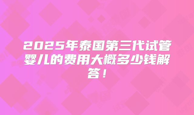 2025年泰国第三代试管婴儿的费用大概多少钱解答！