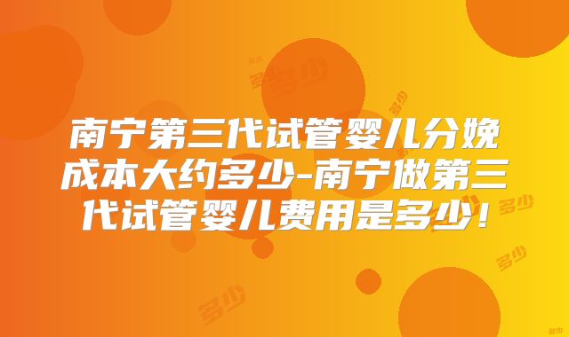 南宁第三代试管婴儿分娩成本大约多少-南宁做第三代试管婴儿费用是多少！