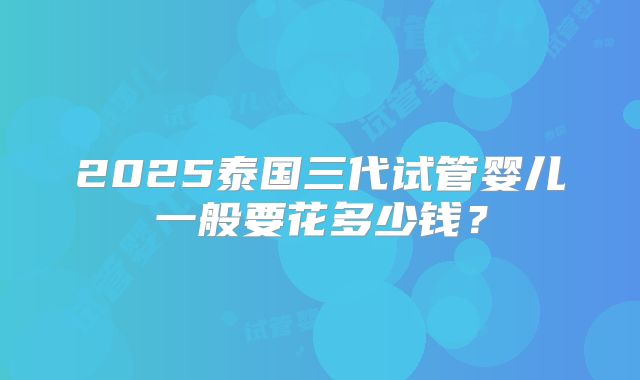 2025泰国三代试管婴儿一般要花多少钱?