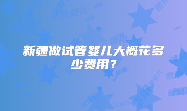 新疆做试管婴儿大概花多少费用?