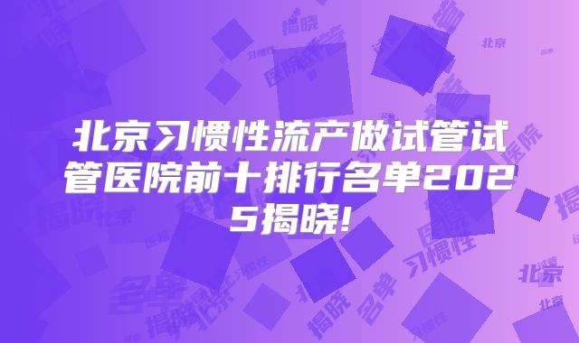 北京习惯性流产做试管试管医院前十排行名单2025揭晓!
