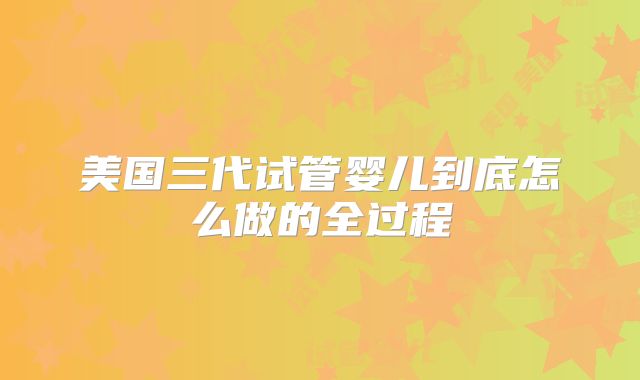 美国三代试管婴儿到底怎么做的全过程