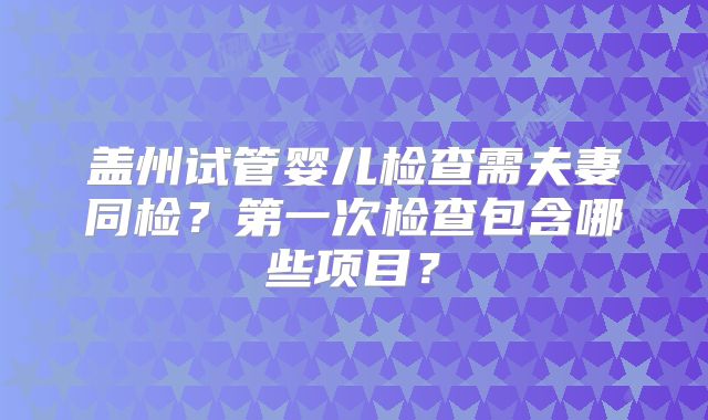 盖州试管婴儿检查需夫妻同检？第一次检查包含哪些项目？