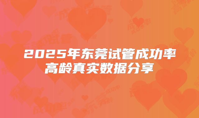2025年东莞试管成功率高龄真实数据分享