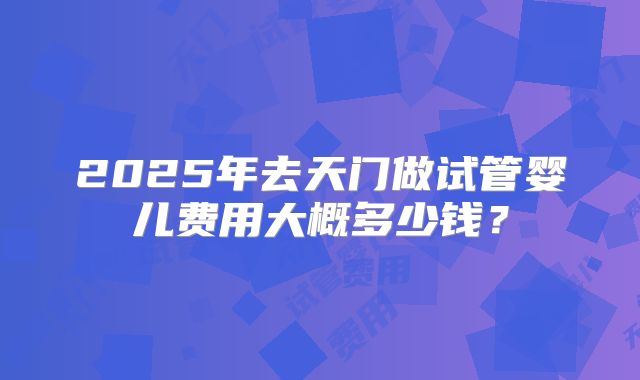 2025年去天门做试管婴儿费用大概多少钱？