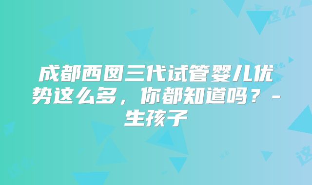 成都西囡三代试管婴儿优势这么多，你都知道吗？-生孩子