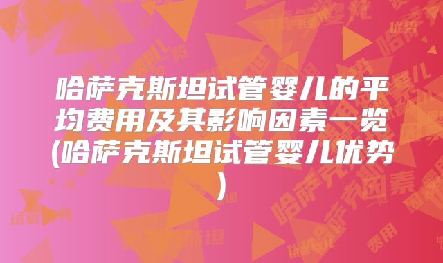 哈萨克斯坦试管婴儿的平均费用及其影响因素一览(哈萨克斯坦试管婴儿优势)