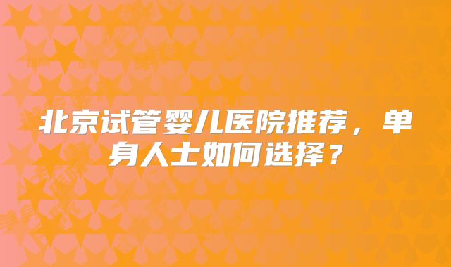 北京试管婴儿医院推荐，单身人士如何选择？