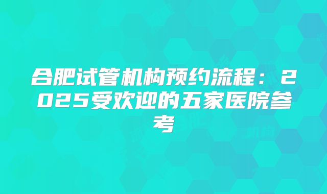 合肥试管机构预约流程：2025受欢迎的五家医院参考