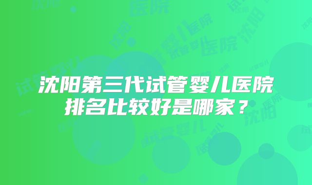 沈阳第三代试管婴儿医院排名比较好是哪家？