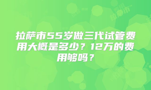 拉萨市55岁做三代试管费用大概是多少？12万的费用够吗？