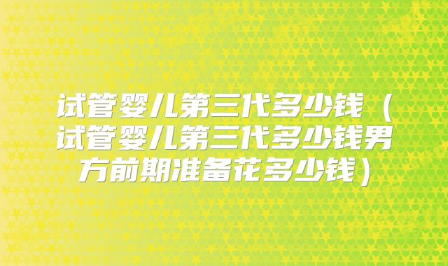 试管婴儿第三代多少钱（试管婴儿第三代多少钱男方前期准备花多少钱）