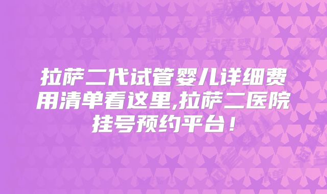 拉萨二代试管婴儿详细费用清单看这里,拉萨二医院挂号预约平台!