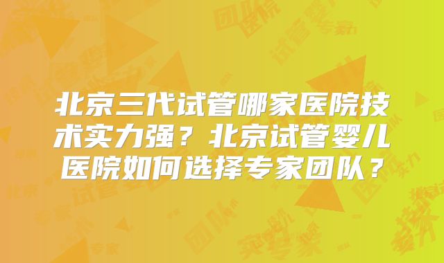 北京三代试管哪家医院技术实力强？北京试管婴儿医院如何选择专家团队？