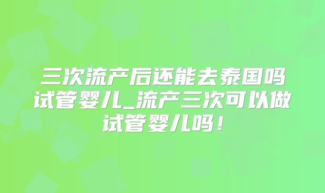 三次流产后还能去泰国吗试管婴儿_流产三次可以做试管婴儿吗！