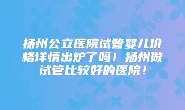 扬州公立医院试管婴儿价格详情出炉了吗！扬州做试管比较好的医院！