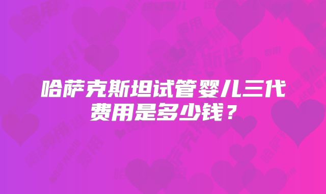 哈萨克斯坦试管婴儿三代费用是多少钱？