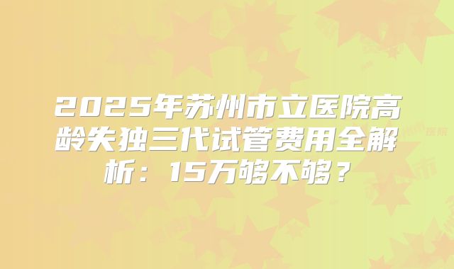 2025年苏州市立医院高龄失独三代试管费用全解析：15万够不够？
