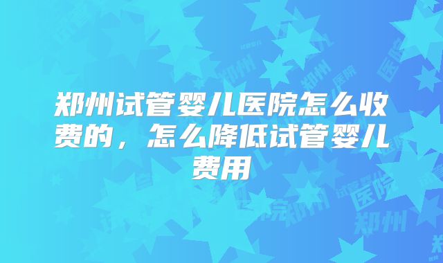 郑州试管婴儿医院怎么收费的，怎么降低试管婴儿费用
