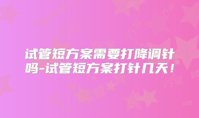 试管短方案需要打降调针吗-试管短方案打针几天！