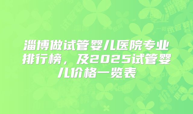 淄博做试管婴儿医院专业排行榜，及2025试管婴儿价格一览表