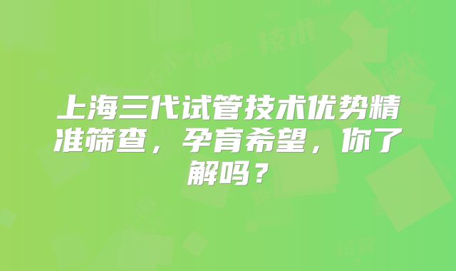 上海三代试管技术优势精准筛查,孕育希望,你了解吗?