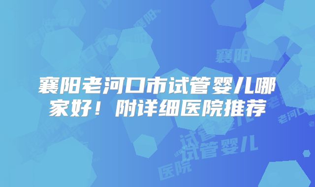 襄阳老河口市试管婴儿哪家好！附详细医院推荐