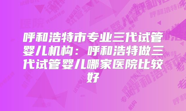 呼和浩特市专业三代试管婴儿机构：呼和浩特做三代试管婴儿哪家医院比较好