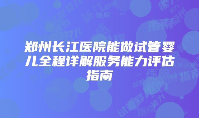 郑州长江医院能做试管婴儿全程详解服务能力评估指南