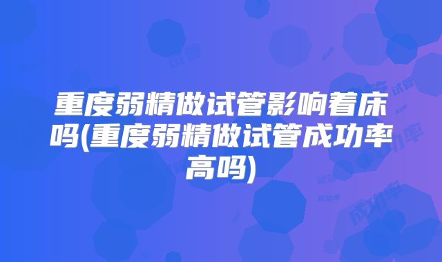 重度弱精做试管影响着床吗(重度弱精做试管成功率高吗)