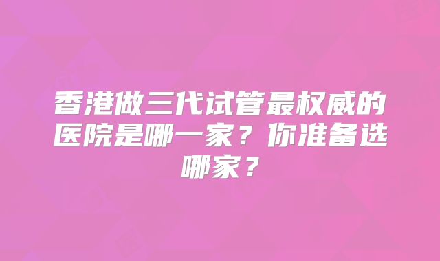 香港做三代试管最权威的医院是哪一家？你准备选哪家？