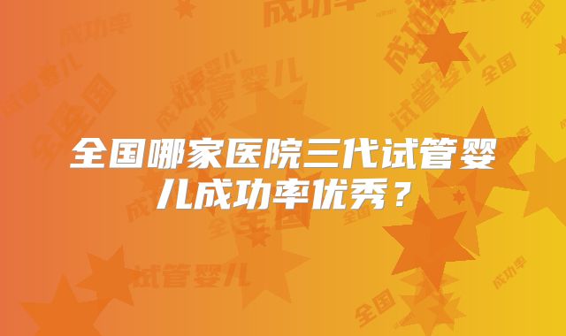 全国哪家医院三代试管婴儿成功率优秀?