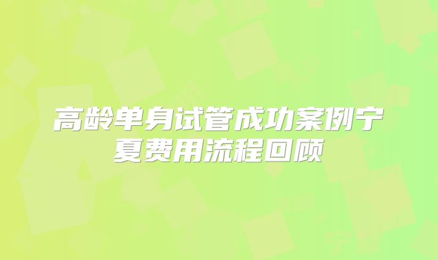 高龄单身试管成功案例宁夏费用流程回顾
