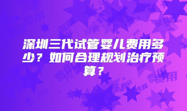 深圳三代试管婴儿费用多少？如何合理规划治疗预算？
