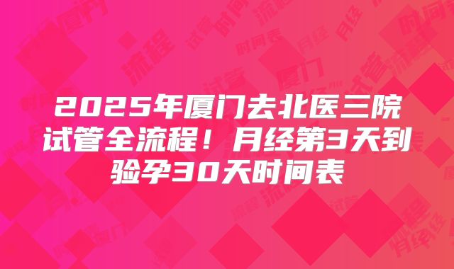 2025年厦门去北医三院试管全流程！月经第3天到验孕30天时间表