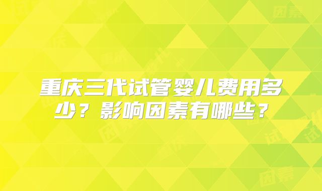 重庆三代试管婴儿费用多少？影响因素有哪些？