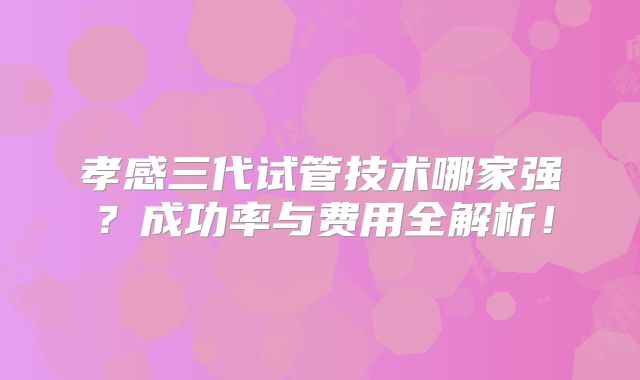 孝感三代试管技术哪家强？成功率与费用全解析！