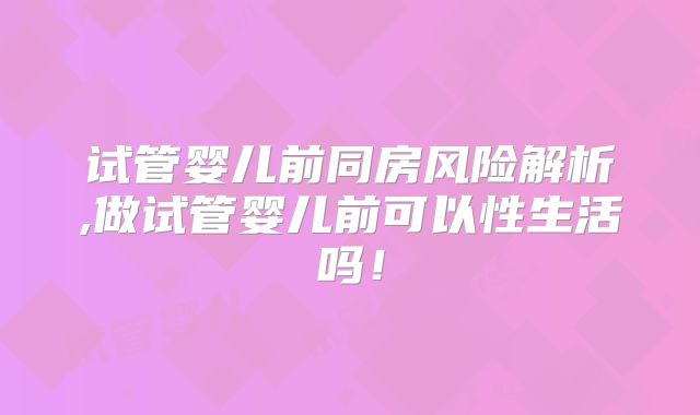 试管婴儿前同房风险解析,做试管婴儿前可以性生活吗！