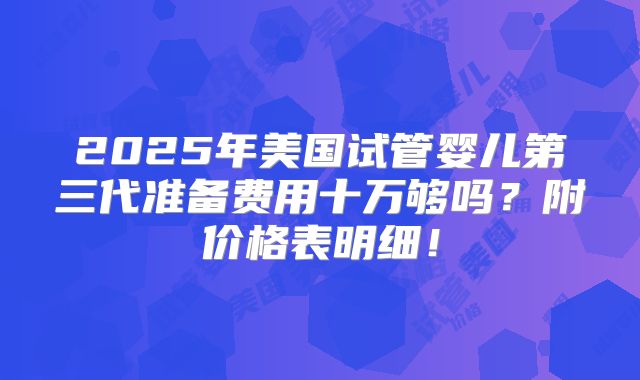 2025年美国试管婴儿第三代准备费用十万够吗？附价格表明细！