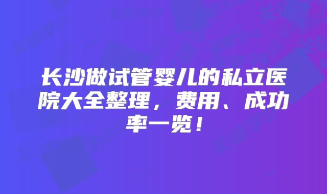 长沙做试管婴儿的私立医院大全整理，费用、成功率一览！