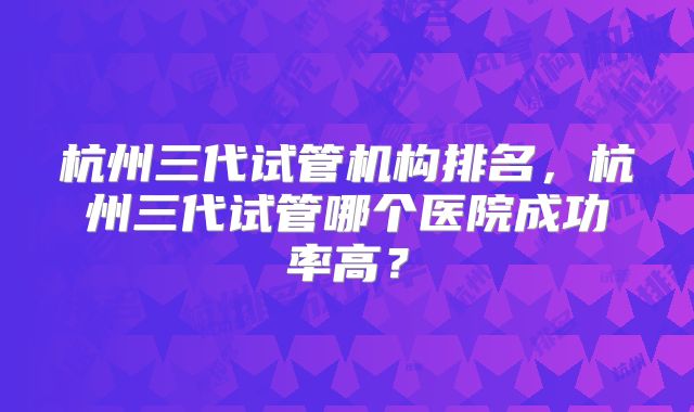 杭州三代试管机构排名，杭州三代试管哪个医院成功率高？