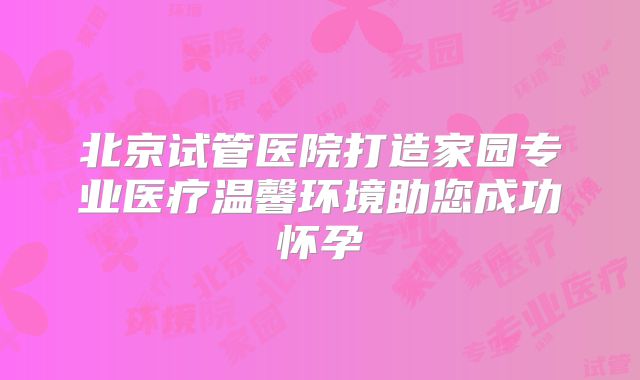 北京试管医院打造家园专业医疗温馨环境助您成功怀孕