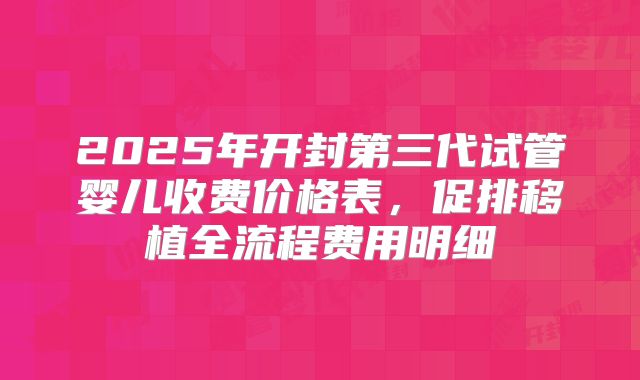 2025年开封第三代试管婴儿收费价格表,促排移植全流程费用明细