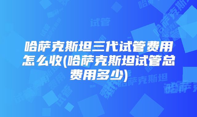 哈萨克斯坦三代试管费用怎么收(哈萨克斯坦试管总费用多少)