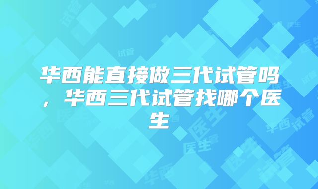 华西能直接做三代试管吗，华西三代试管找哪个医生