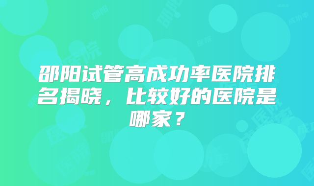 邵阳试管高成功率医院排名揭晓，比较好的医院是哪家？