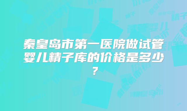 秦皇岛市第一医院做试管婴儿精子库的价格是多少？