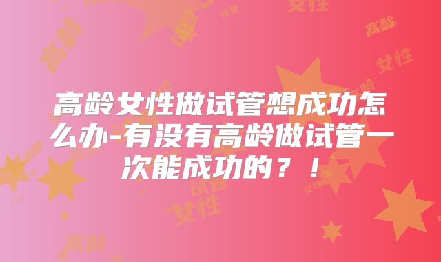 高龄女性做试管想成功怎么办-有没有高龄做试管一次能成功的？！