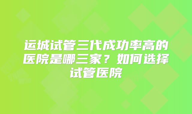 运城试管三代成功率高的医院是哪三家？如何选择试管医院